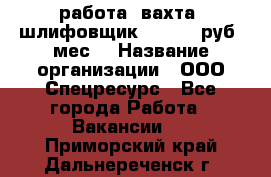 работа. вахта. шлифовщик. 50 000 руб./мес. › Название организации ­ ООО Спецресурс - Все города Работа » Вакансии   . Приморский край,Дальнереченск г.